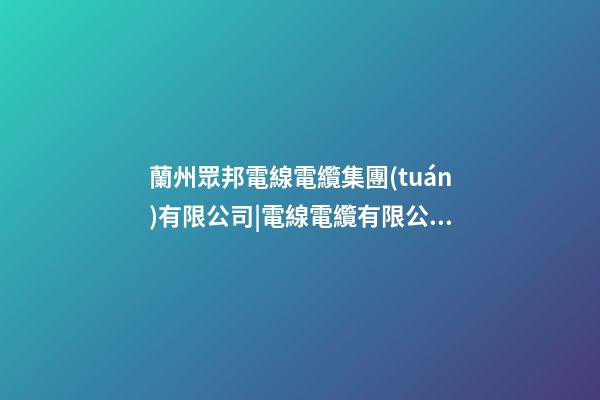 蘭州眾邦電線電纜集團(tuán)有限公司|電線電纜有限公司起名技巧-第1張-公司起名-玄機(jī)派